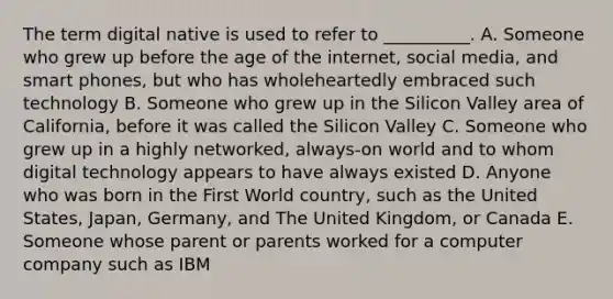 The term digital native is used to refer to __________. A. Someone who grew up before the age of the internet, social media, and smart phones, but who has wholeheartedly embraced such technology B. Someone who grew up in the Silicon Valley area of California, before it was called the Silicon Valley C. Someone who grew up in a highly networked, always-on world and to whom digital technology appears to have always existed D. Anyone who was born in the First World country, such as the United States, Japan, Germany, and The United Kingdom, or Canada E. Someone whose parent or parents worked for a computer company such as IBM