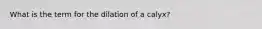 What is the term for the dilation of a calyx?