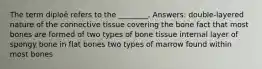 The term diploë refers to the ________. Answers: double-layered nature of the connective tissue covering the bone fact that most bones are formed of two types of bone tissue internal layer of spongy bone in flat bones two types of marrow found within most bones