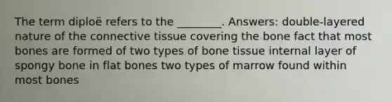 The term diploë refers to the ________. Answers: double-layered nature of the connective tissue covering the bone fact that most bones are formed of two types of bone tissue internal layer of spongy bone in flat bones two types of marrow found within most bones