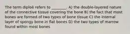 The term diploë refers to ________. A) the double-layered nature of the connective tissue covering the bone B) the fact that most bones are formed of two types of bone tissue C) the internal layer of spongy bone in flat bones D) the two types of marrow found within most bones