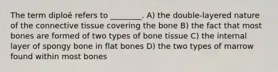 The term diploë refers to ________. A) the double-layered nature of the connective tissue covering the bone B) the fact that most bones are formed of two types of bone tissue C) the internal layer of spongy bone in flat bones D) the two types of marrow found within most bones