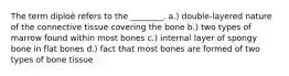 The term diploë refers to the ________. a.) double-layered nature of the connective tissue covering the bone b.) two types of marrow found within most bones c.) internal layer of spongy bone in flat bones d.) fact that most bones are formed of two types of bone tissue