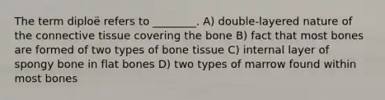 The term diploë refers to ________. A) double-layered nature of the <a href='https://www.questionai.com/knowledge/kYDr0DHyc8-connective-tissue' class='anchor-knowledge'>connective tissue</a> covering the bone B) fact that most bones are formed of two types of bone tissue C) internal layer of spongy bone in flat bones D) two types of marrow found within most bones