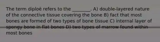 The term diploë refers to the ________. A) double-layered nature of the connective tissue covering the bone B) fact that most bones are formed of two types of bone tissue C) internal layer of spongy bone in flat bones D) two types of marrow found within most bones