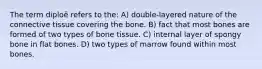 The term diploë refers to the: A) double-layered nature of the connective tissue covering the bone. B) fact that most bones are formed of two types of bone tissue. C) internal layer of spongy bone in flat bones. D) two types of marrow found within most bones.