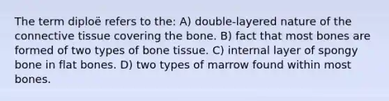 The term diploë refers to the: A) double-layered nature of the connective tissue covering the bone. B) fact that most bones are formed of two types of bone tissue. C) internal layer of spongy bone in flat bones. D) two types of marrow found within most bones.