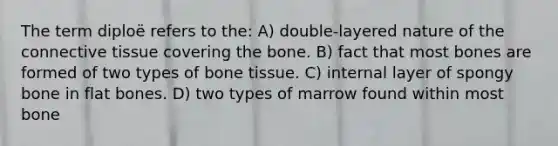 The term diploë refers to the: A) double-layered nature of the connective tissue covering the bone. B) fact that most bones are formed of two types of bone tissue. C) internal layer of spongy bone in flat bones. D) two types of marrow found within most bone