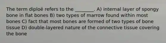 The term diploë refers to the ________. A) internal layer of spongy bone in flat bones B) two types of marrow found within most bones C) fact that most bones are formed of two types of bone tissue D) double-layered nature of the connective tissue covering the bone