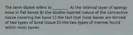 The term diploë refers to ________. A) the internal layer of spongy bone in flat bones B) the double-layered nature of the connective tissue covering the bone C) the fact that most bones are formed of two types of bone tissue D) the two types of marrow found within most bones