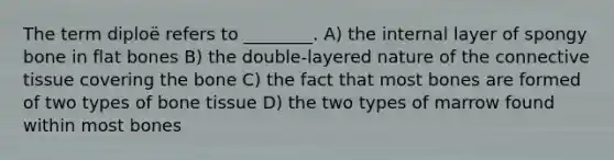 The term diploë refers to ________. A) the internal layer of spongy bone in flat bones B) the double-layered nature of the connective tissue covering the bone C) the fact that most bones are formed of two types of bone tissue D) the two types of marrow found within most bones