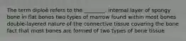 The term diploë refers to the ________. internal layer of spongy bone in flat bones two types of marrow found within most bones double-layered nature of the connective tissue covering the bone fact that most bones are formed of two types of bone tissue