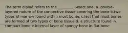 The term diploë refers to the ________. Select one: a. double-layered nature of the connective tissue covering the bone b.two types of marrow found within most bones c.fact that most bones are formed of two types of bone tissue d. a structure found in compact bone e.internal layer of spongy bone in flat bone