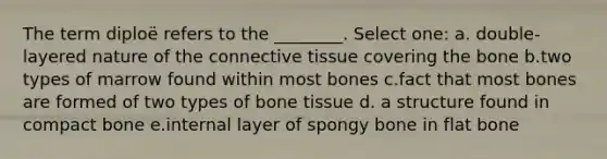 The term diploë refers to the ________. Select one: a. double-layered nature of the connective tissue covering the bone b.two types of marrow found within most bones c.fact that most bones are formed of two types of bone tissue d. a structure found in compact bone e.internal layer of spongy bone in flat bone