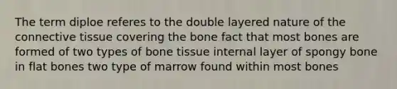 The term diploe referes to the double layered nature of the connective tissue covering the bone fact that most bones are formed of two types of bone tissue internal layer of spongy bone in flat bones two type of marrow found within most bones