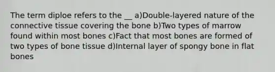 The term diploe refers to the __ a)Double-layered nature of the connective tissue covering the bone b)Two types of marrow found within most bones c)Fact that most bones are formed of two types of bone tissue d)Internal layer of spongy bone in flat bones