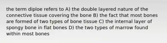 the term diploe refers to A) the double layered nature of the connective tissue covering the bone B) the fact that most bones are formed of two types of bone tissue C) the internal layer of spongy bone in flat bones D) the two types of marrow found within most bones