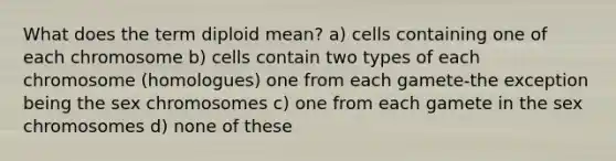 What does the term diploid mean? a) cells containing one of each chromosome b) cells contain two types of each chromosome (homologues) one from each gamete-the exception being the sex chromosomes c) one from each gamete in the sex chromosomes d) none of these