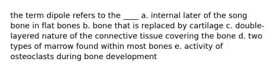 the term dipole refers to the ____ a. internal later of the song bone in flat bones b. bone that is replaced by cartilage c. double-layered nature of the connective tissue covering the bone d. two types of marrow found within most bones e. activity of osteoclasts during bone development