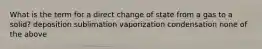 What is the term for a direct change of state from a gas to a solid? deposition sublimation vaporization condensation none of the above