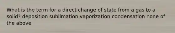 What is the term for a direct change of state from a gas to a solid? deposition sublimation vaporization condensation none of the above