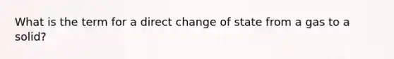 What is the term for a direct change of state from a gas to a solid?