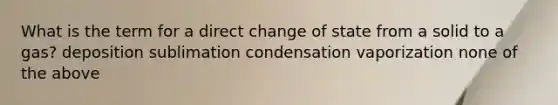 What is the term for a direct change of state from a solid to a gas? deposition sublimation condensation vaporization none of the above