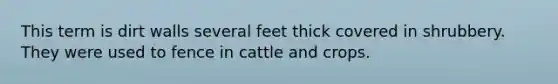 This term is dirt walls several feet thick covered in shrubbery. They were used to fence in cattle and crops.