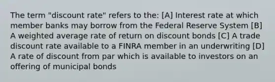 The term "discount rate" refers to the: [A] Interest rate at which member banks may borrow from the Federal Reserve System [B] A weighted average rate of return on discount bonds [C] A trade discount rate available to a FINRA member in an underwriting [D] A rate of discount from par which is available to investors on an offering of municipal bonds