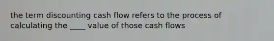 the term discounting cash flow refers to the process of calculating the ____ value of those cash flows