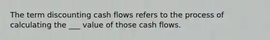 The term discounting cash flows refers to the process of calculating the ___ value of those cash flows.