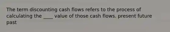 The term discounting cash flows refers to the process of calculating the ____ value of those cash flows. present future past