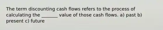 The term discounting cash flows refers to the process of calculating the _______ value of those cash flows. a) past b) present c) future