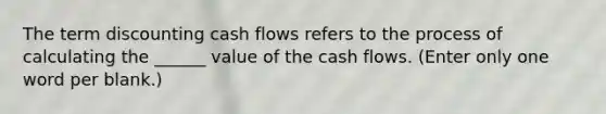 The term discounting cash flows refers to the process of calculating the ______ value of the cash flows. (Enter only one word per blank.)