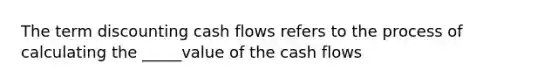 The term discounting cash flows refers to the process of calculating the _____value of the cash flows