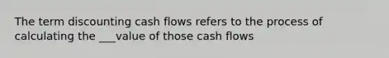 The term discounting cash flows refers to the process of calculating the ___value of those cash flows