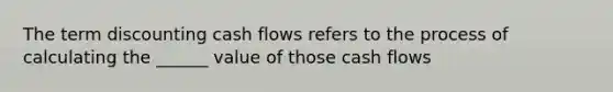 The term discounting cash flows refers to the process of calculating the ______ value of those cash flows