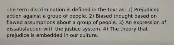 The term discrimination is defined in the text as: 1) Prejudiced action against a group of people. 2) Biased thought based on flawed assumptions about a group of people. 3) An expression of dissatisfaction with the justice system. 4) The theory that prejudice is embedded in our culture.