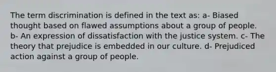 The term discrimination is defined in the text as: a- Biased thought based on flawed assumptions about a group of people. b- An expression of dissatisfaction with the justice system. c- The theory that prejudice is embedded in our culture. d- Prejudiced action against a group of people.