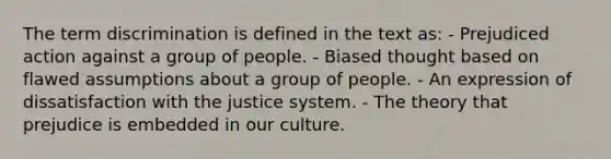 The term discrimination is defined in the text as: - Prejudiced action against a group of people. - Biased thought based on flawed assumptions about a group of people. - An expression of dissatisfaction with the justice system. - The theory that prejudice is embedded in our culture.