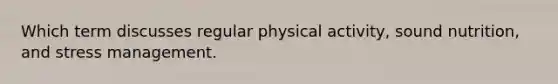 Which term discusses regular physical activity, sound nutrition, and stress management.