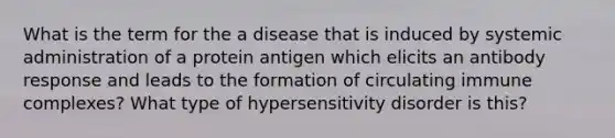 What is the term for the a disease that is induced by systemic administration of a protein antigen which elicits an antibody response and leads to the formation of circulating immune complexes? What type of hypersensitivity disorder is this?