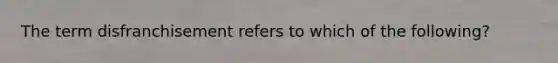 The term disfranchisement refers to which of the following?