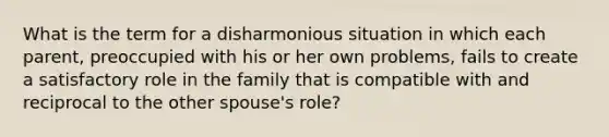 What is the term for a disharmonious situation in which each parent, preoccupied with his or her own problems, fails to create a satisfactory role in the family that is compatible with and reciprocal to the other spouse's role?