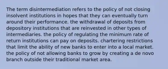 The term disintermediation refers to the policy of not closing insolvent institutions in hopes that they can eventually turn around their performance. the withdrawal of deposits from depository institutions that are reinvested in other types of intermediaries. the policy of regulating the minimum rate of return institutions can pay on deposits. chartering restrictions that limit the ability of new banks to enter into a local market. the policy of not allowing banks to grow by creating a de novo branch outside their traditional market area.