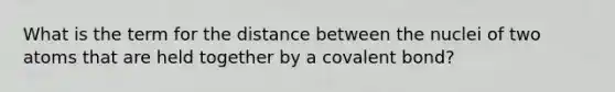 What is the term for the distance between the nuclei of two atoms that are held together by a covalent bond?