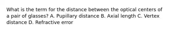 What is the term for the distance between the optical centers of a pair of glasses? A. Pupillary distance B. Axial length C. Vertex distance D. Refractive error