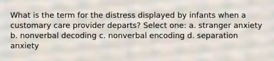 What is the term for the distress displayed by infants when a customary care provider departs? Select one: a. stranger anxiety b. nonverbal decoding c. nonverbal encoding d. separation anxiety