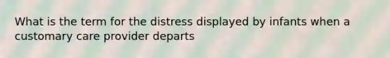 What is the term for the distress displayed by infants when a customary care provider departs