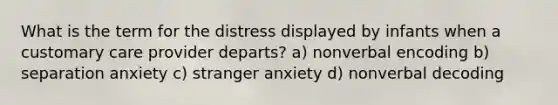 What is the term for the distress displayed by infants when a customary care provider departs? a) nonverbal encoding b) separation anxiety c) stranger anxiety d) nonverbal decoding